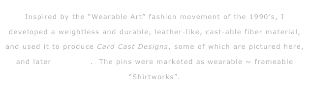 
Inspired by the “Wearable Art” fashion movement of the 1990’s, I developed a weightless and durable, leather-like, cast-able fiber material, and used it to produce Card Cast Designs, some of which are pictured here, and later RagGems.  The pins were marketed as wearable ~ frameable “Shirtworks”.