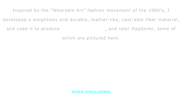 
Inspired by the “Wearable Art” fashion movement of the 1990’s, I developed a weightless and durable, leather-like, cast-able fiber material, and used it to produce Card Cast Designs, and later RagGems, some of which are pictured here.





(PLEASE SCROLL DOWN)