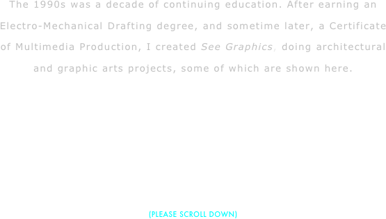 The 1990s was a decade of continuing education. After earning an Electro-Mechanical Drafting degree, and sometime later, a Certificate of Multimedia Production, I created See Graphics, doing architectural and graphic arts projects, some of which are shown here.






(PLEASE SCROLL DOWN)